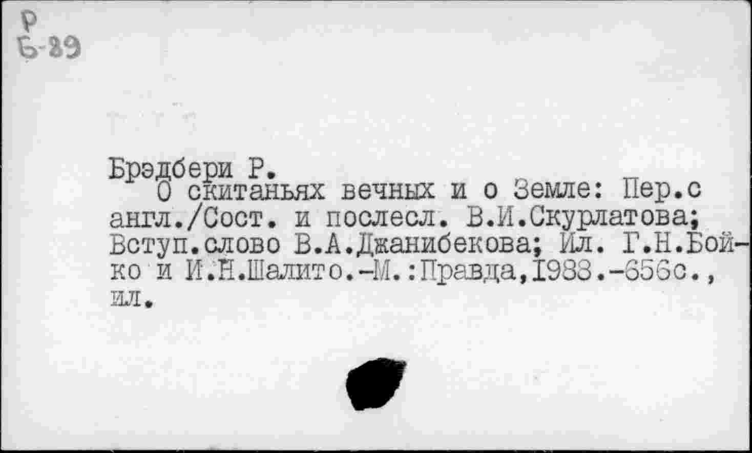 ﻿9
б аэ
Брэдбери Р.	о тт
О скитаньях вечных и о Земле: Пер.с англ./Сост. и послесл. В.И.Скурлатов а; Вступ.слово В.А.Джанибекова; Ил. Г.Н.Бойко и И.Н.Шалит о. -М.: Правда,1983. -656о., ил.